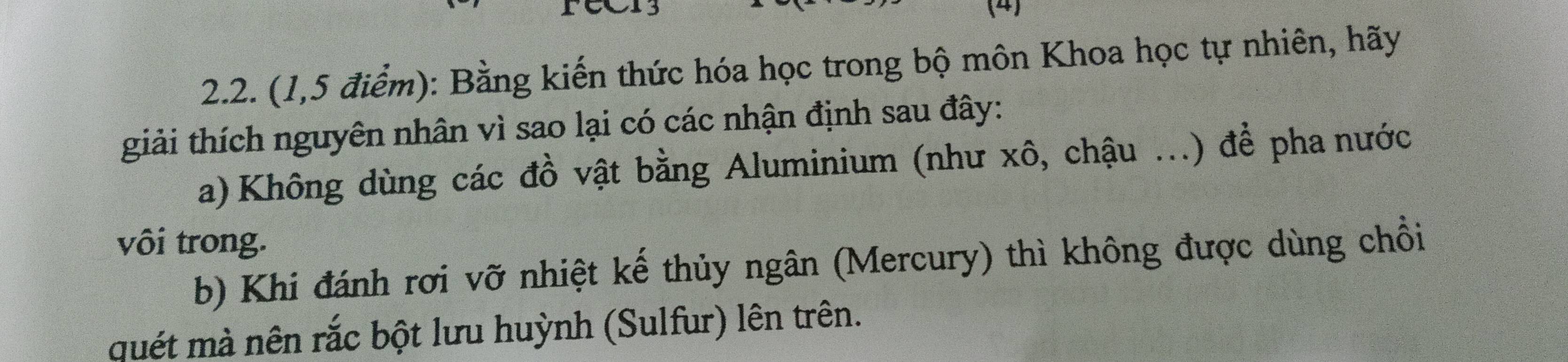 ra3 (4) 
2.2. (1,5 điểm): Bằng kiến thức hóa học trong bộ môn Khoa học tự nhiên, hãy 
giải thích nguyên nhân vì sao lại có các nhận định sau đây: 
a) Không dùng các đồ vật bằng Aluminium (như xô, chậu ...) để pha nước 
vôi trong. 
b) Khi đánh rơi vỡ nhiệt kế thủy ngân (Mercury) thì không được dùng chồi 
quét mà nên rắc bột lưu huỳnh (Sulfur) lên trên.