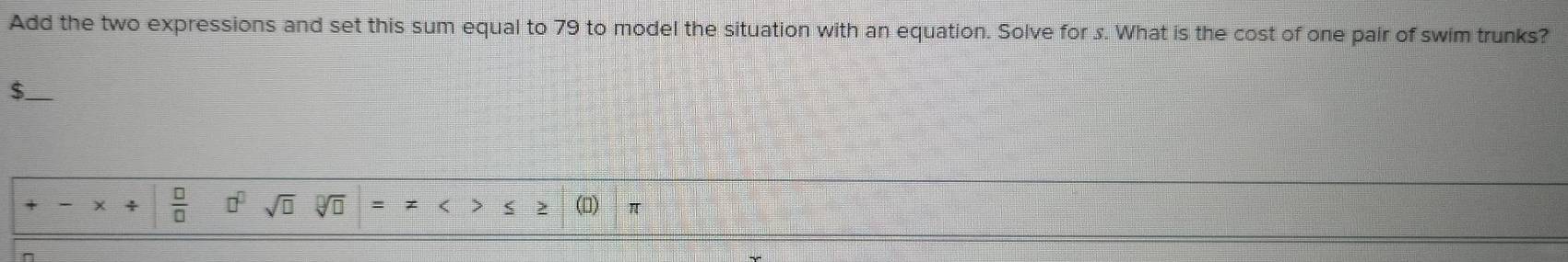 Add the two expressions and set this sum equal to 79 to model the situation with an equation. Solve for s. What is the cost of one pair of swim trunks? 
_$ 
 □ /□   □^(□) sqrt(□ ) 
n