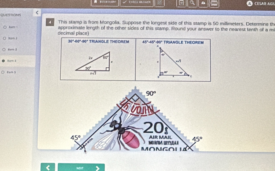 CmECx ABSER a 0  CESAR AGL
QUESTIONS
4 This stamp is from Mongolia. Suppose the longest side of this stamp is 50 millimeters. Determine th
Kores 1 approximate length of the other sides of this stamp. Round your answer to the nearest tenth of a mi
decimal place)
Itern 2 TRIANGLE THEOREM
30°-60°-90° TRIANGLE THEOREM 45°-45°-90°
itern 3
1em 4
Itern 9
90^o
svoily
20
45°
AIR MAIL 45°
MO RTDA LIYYLAH
MONGOLIA
NEXT