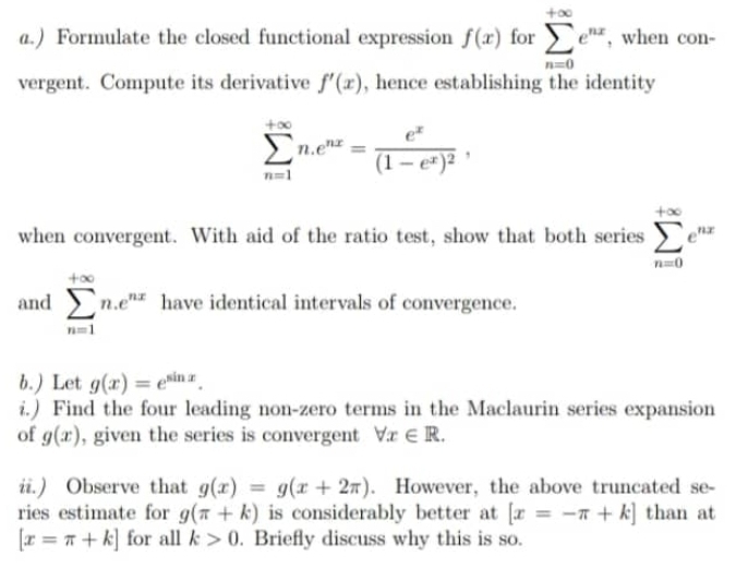 ) Formulate the closed functional expression f(x) for sumlimits _(n=0)^(+∈fty)e^(nx) , when con- 
vergent. Compute its derivative f'(x) , hence establishing the identity
sumlimits _(n=1)^(+∈fty)n. e^(nx)=frac e^x(1-e^x)^2, 
when convergent. With aid of the ratio test, show that both series sumlimits _(n=0)^(+∈fty)e^(nx)
andsumlimits _(n=1)^(+∈fty)n.e^(nx) have identical intervals of convergence. 
b.) Let g(x)=e^(sin x). 
i.) Find the four leading non-zero terms in the Maclaurin series expansion 
of g(x) , given the series is convergent forall x∈ R. 
ii.) Observe that g(x)=g(x+2π ). However, the above truncated se- 
ries estimate for g(π +k) is considerably better at [x=-π +k] than at
[x=π +k] for all k>0. Briefly discuss why this is so.