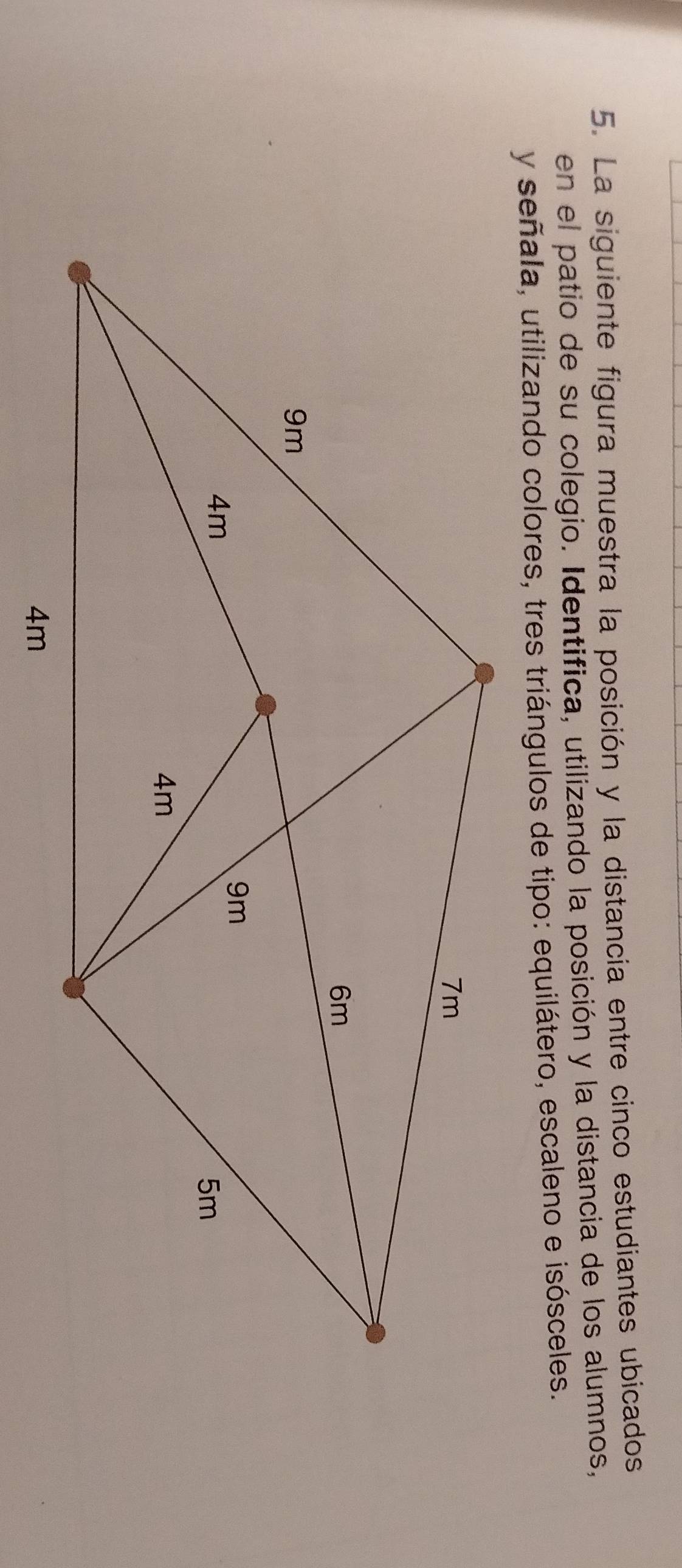 La siguiente figura muestra la posición y la distancia entre cinco estudiantes ubicados 
en el patio de su colegio. Identifica, utilizando la posición y la distancia de los alumnos, 
y señala, utilizando colores, tres triángulos de tipo: equilátero, escaleno e isósceles.