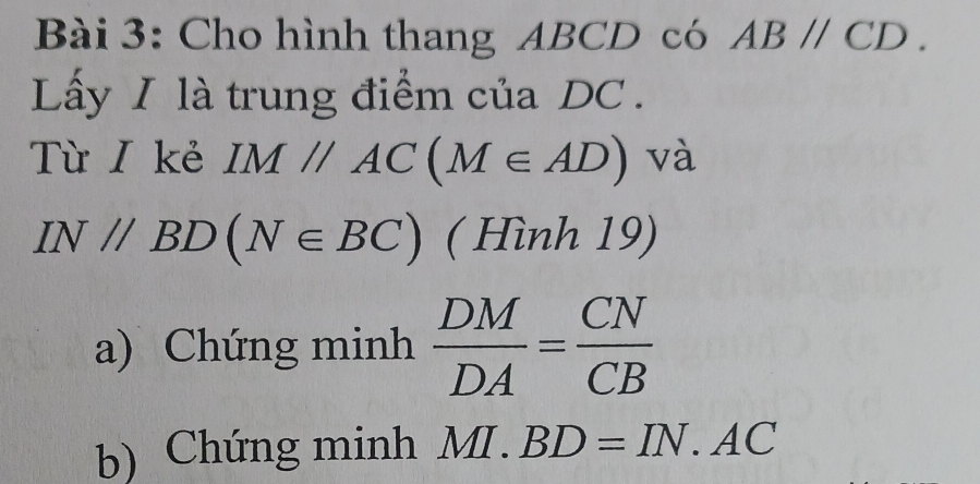 Cho hình thang ABCD có ABparallel CD. 
Lấy I là trung điểm của DC. 
Từ / kẻ IM//AC(M∈ AD) và
IN//BD(N∈ BC) ( Hình 19) 
a) Chứng minh  DM/DA = CN/CB 
b) Chứng minh MI.BD=IN.AC