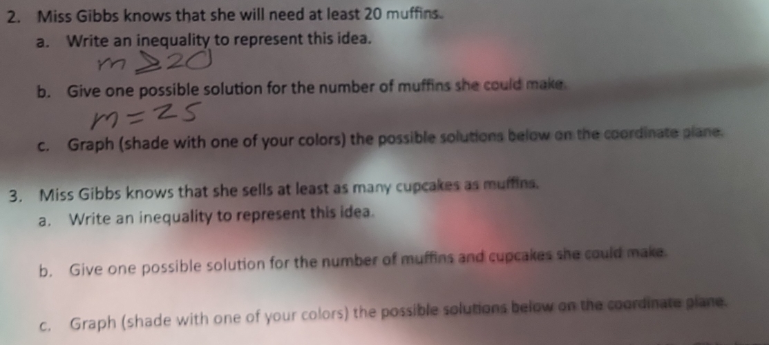 Miss Gibbs knows that she will need at least 20 muffins. 
a. Write an inequality to represent this idea. 
b. Give one possible solution for the number of muffins she could make 
c. Graph (shade with one of your colors) the possible solutions below on the coordinate plane. 
3. Miss Gibbs knows that she sells at least as many cupcakes as muffins. 
a. Write an inequality to represent this idea. 
b. Give one possible solution for the number of muffins and cupcakes she could make. 
c. Graph (shade with one of your colors) the possible solutions below on the coordinate plane.