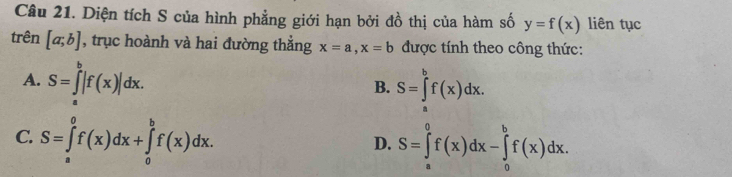 Diện tích S của hình phẳng giới hạn bởi đồ thị của hàm số y=f(x) liên tục
trên [a;b] , trục hoành và hai đường thắng x=a, x=b được tính theo công thức:
A. S=∈t |f(x)|dx.
B. S=∈tlimits _a^bf(x)dx.
C. S=∈tlimits _a^0f(x)dx+∈tlimits _0^bf(x)dx. S=∈tlimits _a^0f(x)dx-∈tlimits _o^bf(x)dx. 
D.