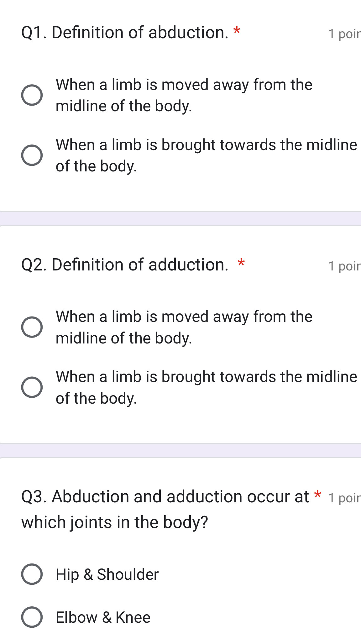 Definition of abduction. * 1 poir
When a limb is moved away from the
midline of the body.
When a limb is brought towards the midline
of the body.
Q2. Definition of adduction. * 1 poir
When a limb is moved away from the
midline of the body.
When a limb is brought towards the midline
of the body.
Q3. Abduction and adduction occur at * 1 poir
which joints in the body?
Hip & Shoulder
Elbow & Knee