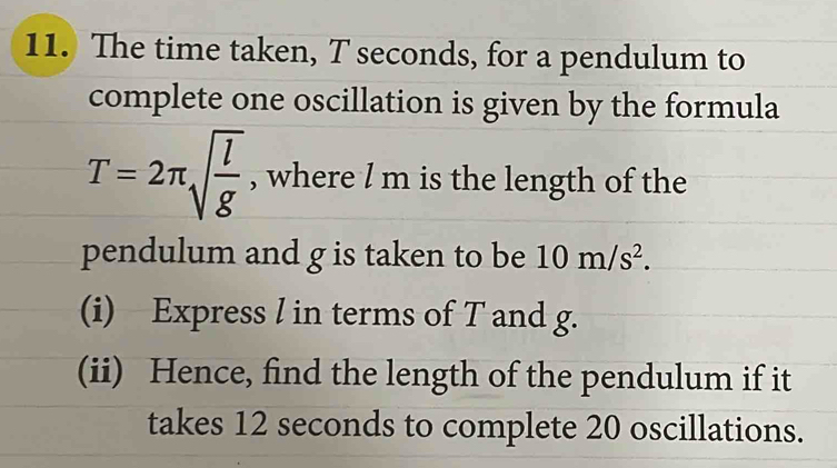 The time taken, T seconds, for a pendulum to 
complete one oscillation is given by the formula
T=2π sqrt(frac l)g , where / m is the length of the 
pendulum and g is taken to be 10m/s^2. 
(i) Express l in terms of T and g. 
(ii) Hence, find the length of the pendulum if it 
takes 12 seconds to complete 20 oscillations.