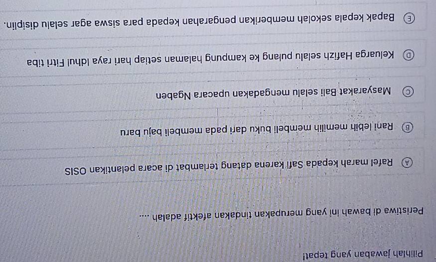 Pilihlah jawaban yang tepat!
Peristiwa di bawah ini yang merupakan tindakan afektif adalah ....
Rafel marah kepada Safi karena datang terlambat di acara pelantikan OSIS
Rani lebih memilih membeli buku dari pada membeli baju baru
Masyarakat Bali selalu mengadakan upacara Ngaben
Keluarga Hafizh selalu pulang ke kampung halaman setiap hari raya Idhul Fitri tiba
) Bapak kepala sekolah memberikan pengarahan kepada para siswa agar selalu disiplin.