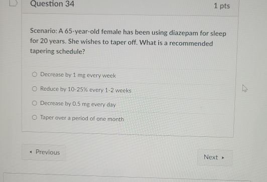 Scenario: A 65-year-old female has been using diazepam for sleep
for 20 years. She wishes to taper off. What is a recommended
tapering schedule?
Decrease by 1 mg every week
Reduce by 10-25% every 1-2 weeks
Decrease by 0.5 mg every day
Taper over a period of one month
Previous Next