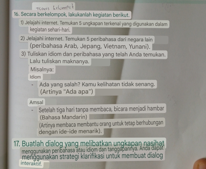 Secara berkelompok, lakukanlah kegiatan berikut. 
1) Jelajahi internet. Temukan 5 ungkapan terkenal yang digunakan dalam 
kegiatan sehari-hari. 
2) Jelajahi internet. Temukan 5 peribahasa dari negara lain 
(peribahasa Arab, Jepang, Vietnam, Yunani). 
3) Tuliskan idiom dan peribahasa yang telah Anda temukan. 
Lalu tuliskan maknanya. 
Misalnya: 
Idiom 
Ada yang salah? Kamu kelihatan tidak senang. 
(Artinya ''Ada apa'') 
Amsal 
Setelah tiga hari tanpa membaca, bicara menjadi hambar 
(Bahasa Mandarin) 
(Artinya membaca membantu orang untuk tetap berhubungan 
dengan ide-ide menarik). 
17. Buatlah dialog yang melibaṭkan ungkapan nasihat 
menggunakaṇ peribahasa atau idiom dan tanggapannya. Anda dapat 
menğgunakan strategi klarifikasi untuk membuat dialog 
interaktif.