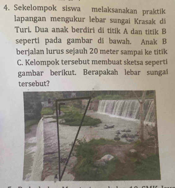 Sekelompok siswa melaksanakan praktik
lapangan mengukur lebar sungai Krasak di
Turi. Dua anak berdiri di titik A dan titik B
seperti pada gambar di bawah. Anak B
berjalan lurus sejauh 20 meter sampai ke titik
C. Kelompok tersebut membuat sketsa seperti
gambar berikut. Berapakah lebar sungai
tersebut?