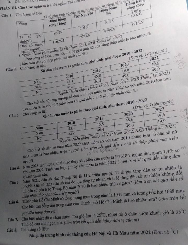 Dân số nước tả na 
PHn. Thí sinh 1 
năm 20 ng bảng 
C 
) 
độ tăng trư 
ết quả đế 
2022 
Cho biết số dân số nam 
tăng thêm là bao nhiêu triệu người? (làm tròn kết qu 
Câu 4. Năm 2023 sản lượng khai thác thủy sản biển của nước ta là3618, 7 nghìn tấn, giảm 1,4% so 
người) 
vị của nghìn tấn) với năm 2022, Tính sản lượng thủy sản nước ta năm 2022 ( làm tròn kết quả đến hàng đơn 
Câu 5. Năm 2021, dân số Bắc Trung Bộ là 11, 2 triệu người. Tỉ lệ gia tăng dân số tự nhiên là
0,93%. Giả sử tăng dân số chỉ do gia tăng tự nhiên và tỉ lệ tăng dân số tự nhiên không đổi 
thì dân số của Bắc Trung Bộ năm 2030 là bao nhiêu triệu người? (làm tròn kết quả đến số 
thập phân thứ nhất của triệu người) 
Câu 6. Thành phổ Hồ Chí Minh có tổng lượng mưa trong năm là 1931 mm và lượng bốc hơi 1688 mm. 
Cho biết cân bằng ẩm trong năm của Thành phố Hồ Chí Minh là bao nhiêu mm? (làm tròn kết 
quả đến hàng đơn vị) 
Câu 7. Cho biết nhiệt độ ở chân sườn đón gió ẩm là 25°C , nhiệt độ ở chân sườn khuất gió là 35°C. 
Tính độ cao của ngọn núi. (làm tròn kết quả đến hàng đơn vị của m) 
Câu 8. Cho bảng số liệu: 
Nhiệt độ trung bình các tháng của Hà Nội và Cà Mau năm 2022 (Đơn vị: ^0C)