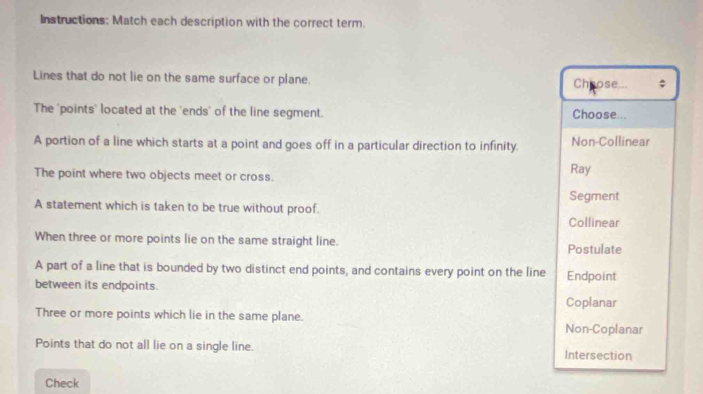 Instructions: Match each description with the correct term.
Lines that do not lie on the same surface or plane. Choose... ;
The 'points' located at the 'ends' of the line segment. Choose...
A portion of a line which starts at a point and goes off in a particular direction to infinity. Non-Collinear
The point where two objects meet or cross. Ray
Segment
A statement which is taken to be true without proof.
Collinear
When three or more points lie on the same straight line. Postulate
A part of a line that is bounded by two distinct end points, and contains every point on the line Endpoint
between its endpoints.
Coplanar
Three or more points which lie in the same plane. Non-Coplanar
Points that do not all lie on a single line. Intersection
Check