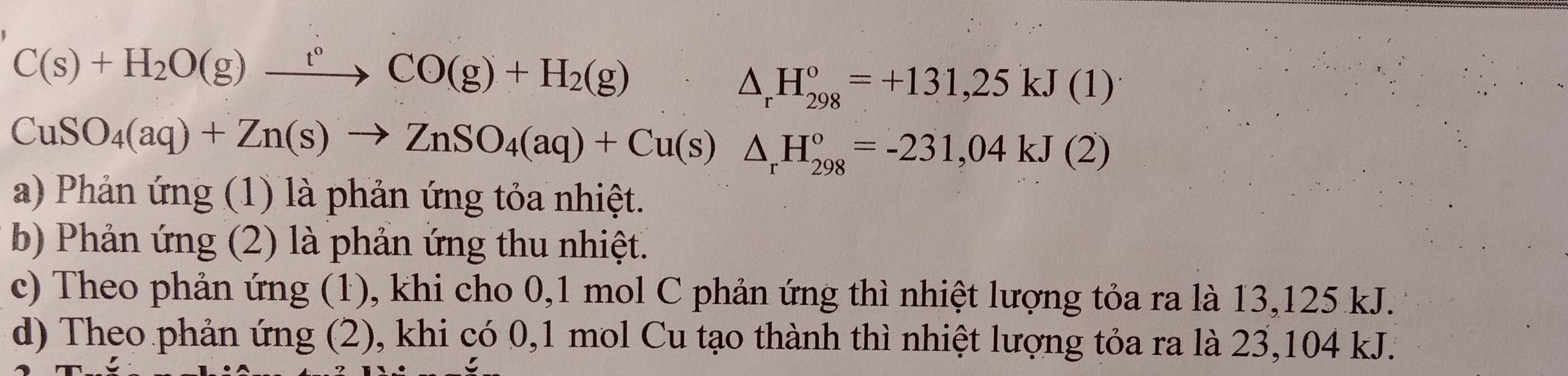 C(s)+H_2O(g)xrightarrow t°CO(g)+H_2(g)
△ _rH_(298)°=+131,25kJ(1)
CuSO_4(aq)+Zn(s)to ZnSO_4(aq)+Cu(s)△ _rH_(298)°=-231,04kJ(2)
a) Phản ứng (1) là phản ứng tỏa nhiệt.
b) Phản ứng (2) là phản ứng thu nhiệt.
c) Theo phản ứng (1), khi cho 0, 1 mol C phản ứng thì nhiệt lượng tỏa ra là 13,125 kJ.
d) Theo phản ứng (2), khi có 0, 1 mol Cu tạo thành thì nhiệt lượng tỏa ra là 23,104 kJ.