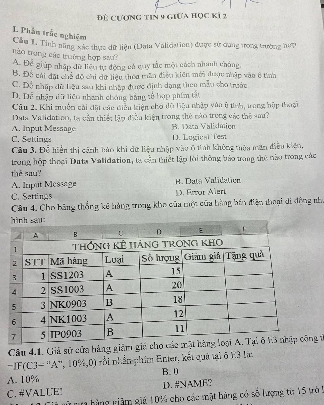 đÈ cương tin 9 giữa học kì 2
I. Phần trắc nghiệm
Câu 1. Tính năng xác thực dữ liệu (Data Validation) được sử dụng trong trường hợp
nào trong các trường hợp sau?
A. Để giúp nhập dữ liệu tự động có quy tắc một cách nhanh chóng.
B. Để cài đặt chế độ chỉ dữ liệu thỏa mãn điều kiện mới được nhập vào ô tính
C. Để nhập dữ liệu sau khi nhập được định dạng theo mẫu cho trước
D. Để nhập dữ liệu nhanh chóng bằng tổ hợp phím tắt
Câu 2. Khi muốn cài đặt các điều kiện cho dữ liệu nhập vào ô tính, trong hộp thoại
Data Validation, ta cần thiết lập điều kiện trong thẻ nào trong các thẻ sau?
A. Input Message B. Data Validation
C. Settings D. Logical Test
Câu 3. Để hiển thị cảnh báo khi dữ liệu nhập vào ô tính không thỏa mãn điều kiện,
trong hộp thoại Data Validation, ta cần thiết lập lời thông báo trong thẻ nào trong các
thẻ sau?
A. Input Message B. Data Validation
C. Settings D. Error Alert
Câu 4. Cho bảng thống kê hàng trong kho của một cửa hàng bán điện thoại di động như
Câu 4.1. Giả sử cửa hàng giảm giá chg thể
=IF(C3=“A ”, 1 10% , 0) 0 rồi nhấn phím Enter, kết quả tại ô E3 là:
B. 0
A. 10%
C. #VALUE! D. #NAME?
T cự hàng giảm giá 10% cho các mặt hàng có số lượng từ 15 trở l