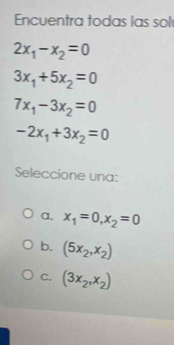 Encuentra todas las sol
2x_1-x_2=0
3x_1+5x_2=0
7x_1-3x_2=0
-2x_1+3x_2=0
Seleccione una:
a. x_1=0, x_2=0
b. (5x_2,x_2)
C. (3x_2,x_2)