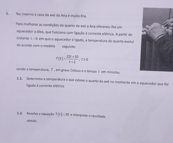 No inverno a casa da avó da Ana é muito fria. 
Para melhorar as condições do quarto da avó a Ana ofereceu-lhe um 
aquecedor a óleo, que funciona com ligação à corrente elétrica. A partir do 
instante t=0 em que o aquecedor é ligado, a temperatura do quarto evolui 
de acordo com o modelo seguinte:
T(t)= (22t+10)/t+2 , t≥ 0
sendo a temperatura, T , em graus Celsius e o tempo t em minutos. 
1.1. Determine a temperatura a que esteve o quarto da avó no momento em o aquecedor que foi 
ligado à corrente elétrica. 
1.2. Resolva a equação T(t)=20 e interprete o resultado 
obtido.