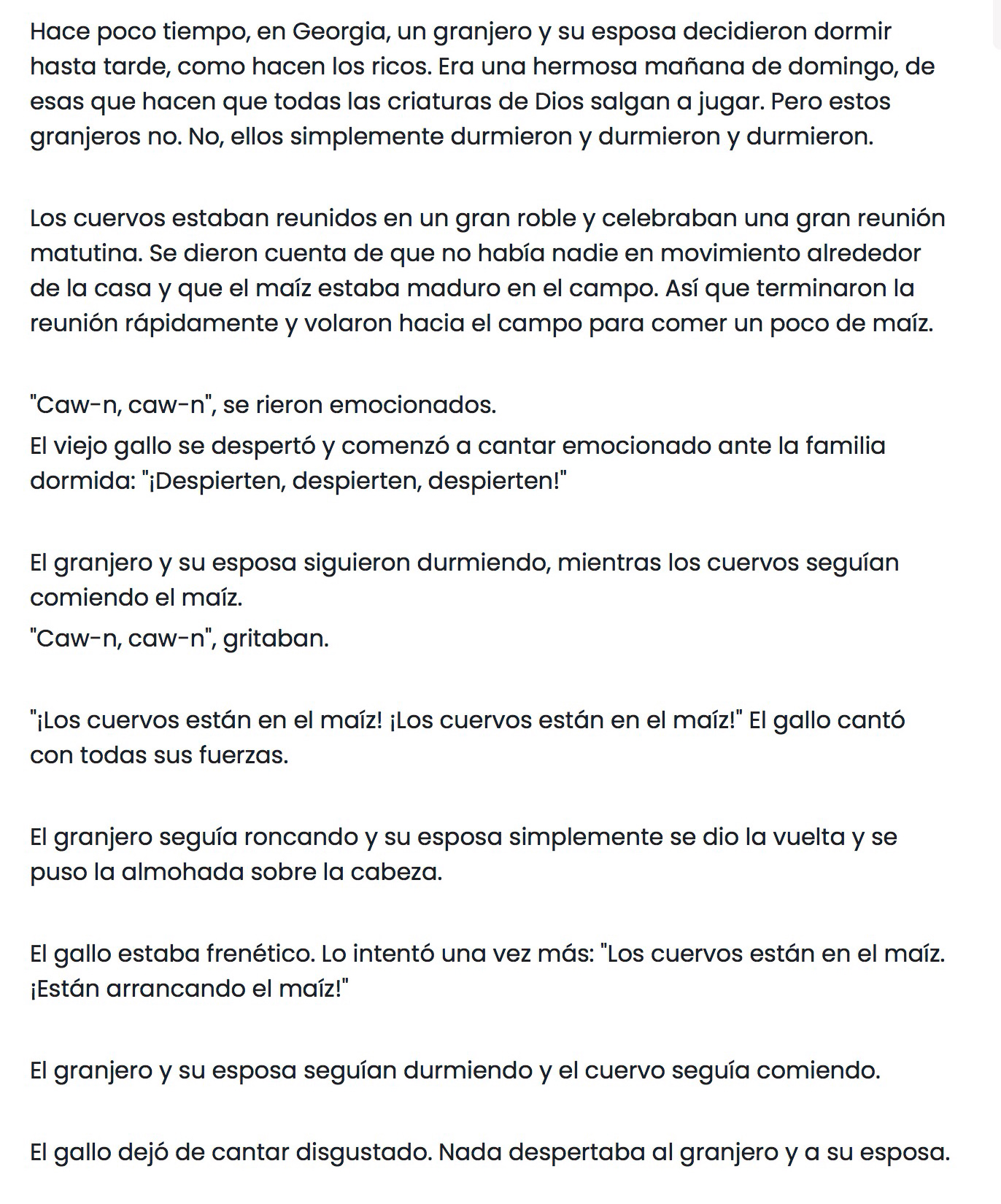 Hace poco tiempo, en Georgia, un granjero y su esposa decidieron dormir 
hasta tarde, como hacen los ricos. Era una hermosa mañana de domingo, de 
esas que hacen que todas las criaturas de Dios salgan a jugar. Pero estos 
granjeros no. No, ellos simplemente durmieron y durmieron y durmieron. 
Los cuervos estaban reunidos en un gran roble y celebraban una gran reunión 
matutina. Se dieron cuenta de que no había nadie en movimiento alrededor 
de la casa y que el maíz estaba maduro en el campo. Así que terminaron la 
reunión rápidamente y volaron hacia el campo para comer un poco de maíz. 
"Caw-n, caw-n", se rieron emocionados. 
El viejo gallo se despertó y comenzó a cantar emocionado ante la familia 
dormida: "¡Despierten, despierten, despierten!" 
El granjero y su esposa siguieron durmiendo, mientras los cuervos seguían 
comiendo el maíz. 
"Caw-n, caw-n", gritaban. 
"¡Los cuervos están en el maíz! ¡Los cuervos están en el maíz!" El gallo cantó 
con todas sus fuerzas. 
El granjero seguía roncando y su esposa simplemente se dio la vuelta y se 
puso la almohada sobre la cabeza. 
El gallo estaba frenético. Lo intentó una vez más: "Los cuervos están en el maíz. 
¡Están arrancando el maíz!" 
El granjero y su esposa seguían durmiendo y el cuervo seguía comiendo. 
El gallo dejó de cantar disgustado. Nada despertaba al granjero y a su esposa.