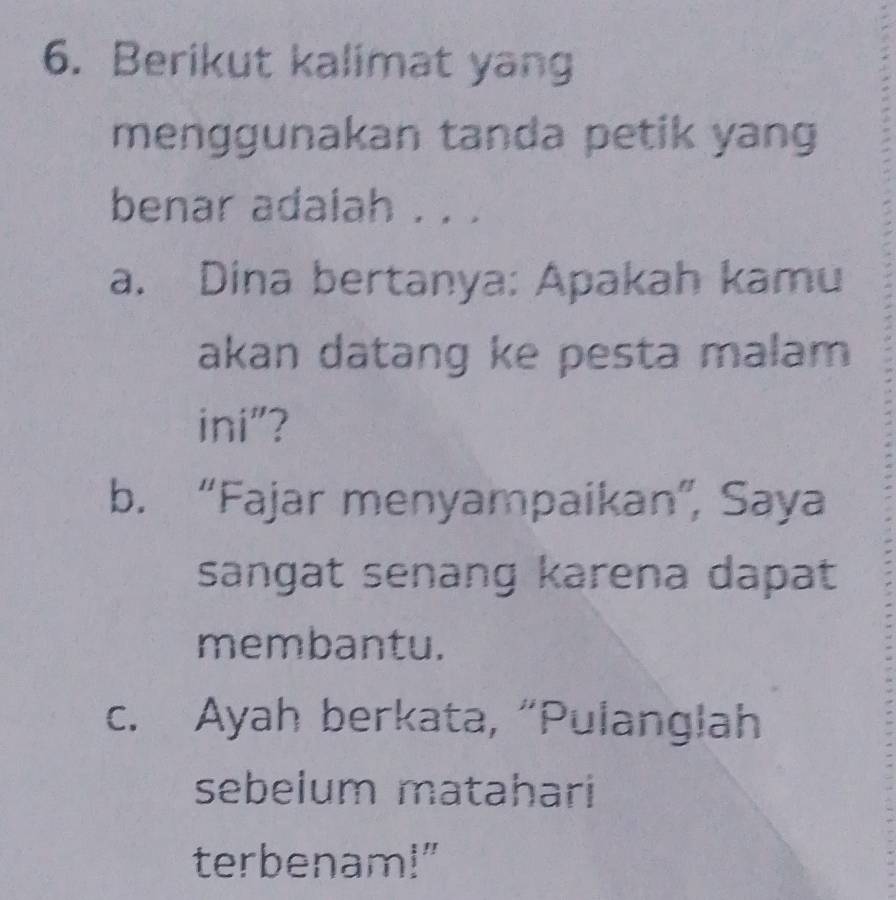 Berikut kalimat yang 
menggunakan tanda petik yang 
benar adaiah . . . 
a. Dina bertanya: Apakah kamu 
akan datang ke pesta malam 
ini"? 
b. “Fajar menyampaikan”, Saya 
sangat senang karena dapat 
membantu. 
c. Ayah berkata, “Pulanglah 
sebelum matahari 
terbenam!"