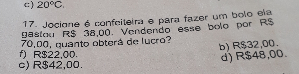 c) 20°C. 
17. Jocione é confeiteira e para fazer um bolo ela
gastou R$ 38,00. Vendendo esse bolo por R$
70,00, quanto obterá de lucro?
b) R$32,00.
f) R$22,00.
d) R$48,00.
c) R$42,00.