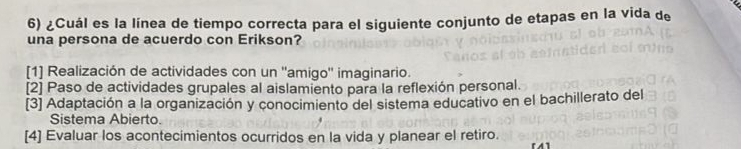 ¿Cuál es la línea de tiempo correcta para el siguiente conjunto de etapas en la vida de
una persona de acuerdo con Erikson?
[1] Realización de actividades con un ''amigo'' imaginario.
[2] Paso de actividades grupales al aislamiento para la reflexión personal.
[3] Adaptación a la organización y conocimiento del sistema educativo en el bachillerato del
Sistema Abierto.
[4] Evaluar los acontecimientos ocurridos en la vida y planear el retiro.