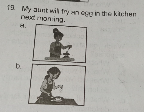 My aunt will fry an egg in the kitchen 
next morning. 
a. 
b.