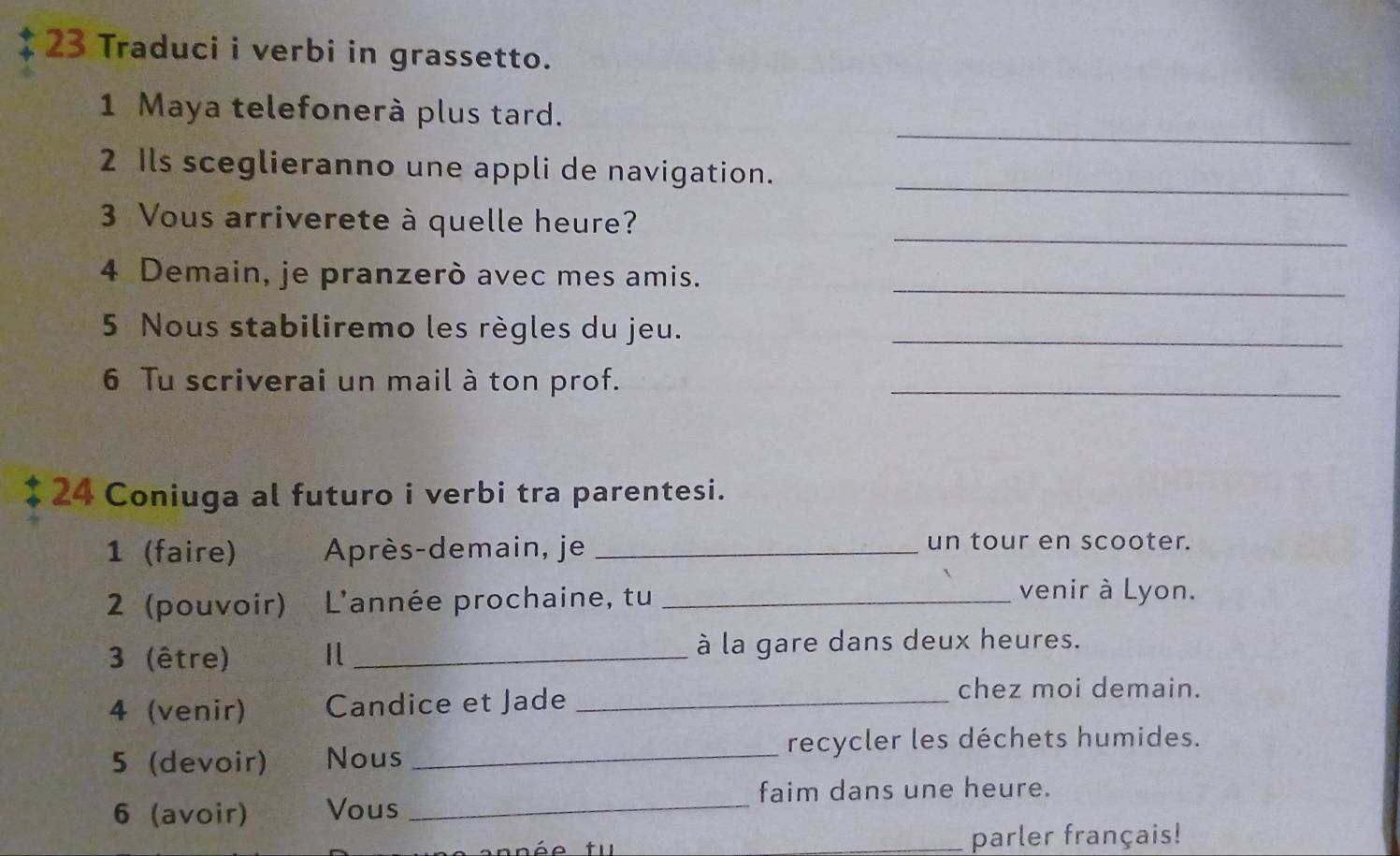 Traduci i verbi in grassetto. 
_ 
1 Maya telefonerà plus tard. 
_ 
2 Ils sceglieranno une appli de navigation. 
_ 
3 Vous arriverete à quelle heure? 
_ 
4 Demain, je pranzerò avec mes amis. 
5 Nous stabiliremo les règles du jeu._ 
6 Tu scriverai un mail à ton prof._ 
24 Coniuga al futuro i verbi tra parentesi. 
1 (faire) Après-demain, je_ 
un tour en scooter. 
2 (pouvoir) L'année prochaine, tu_ 
venir à Lyon. 
3 (être) _à la gare dans deux heures. 
4 (venir) Candice et Jade_ 
chez moi demain. 
5 (devoir) Nous _recycler les déchets humides. 
faim dans une heure. 
6 (avoir) Vous_ 
_parler français!