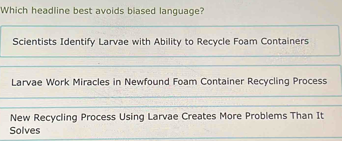 Which headline best avoids biased language?
Scientists Identify Larvae with Ability to Recycle Foam Containers
Larvae Work Miracles in Newfound Foam Container Recycling Process
New Recycling Process Using Larvae Creates More Problems Than It
Solves