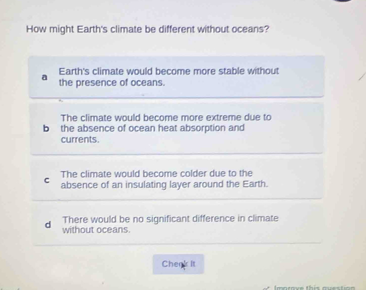 How might Earth's climate be different without oceans?
Earth's climate would become more stable without
a
the presence of oceans.
The climate would become more extreme due to
b the absence of ocean heat absorption and
currents.
The climate would become colder due to the
C absence of an insulating layer around the Earth.
d There would be no significant difference in climate
without oceans.
Chenk It
Imatave this auestion