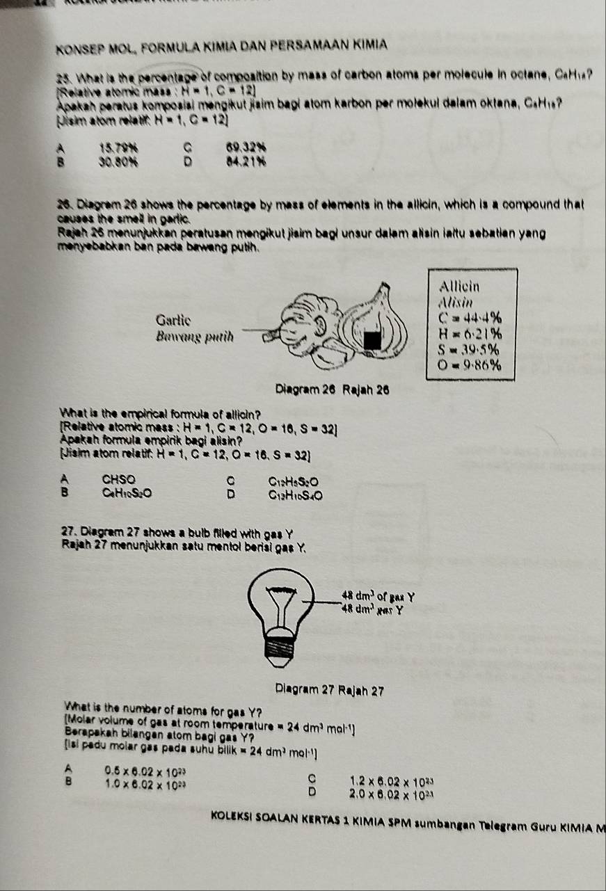 KONSEP MOL, FORMULA KΙMιA DAN PERSAMΑAN Kımia
25. What is the percentage of composition by mass of carbon atoms per molecule in octane, CaH
[Relative atomic mass H=1,C=12]
Apakah paratus komposiai mengikut jisim bagi atom karbon per mołekul dalam oktana, CsH1?
Jisim atom relatif: H=1,C=12]
A 15.79% C 69.32%
B 30.80% D 84.21%
26. Diagrem 26 shows the percentage by mass of elements in the allicin, which is a compound that
causes the smell in gartic.
Rajah 26 menunjukkan peratusan mengikut jisim bagi unsur dalam alisin ialtu sebatian yang
menyebabkan ban pada bawang putih.
What is the empirical formula of allioin?
[Relative atomic mass : H=1,C=12,O=16,S=32]
Apakah formula empirik bagi alisin?
[Jisim atom relatif. H=1,C=12,O=16,S=32]
A CHSO C C_12H_5S_2O
B C_1H_10S_2O
D C_12H_10S_4O
27. Diagram 27 shows a bulb filled with gas Y
Rajah 27 menunjukkan satu mentol berisi gas Y.
48dm^3 of Bax Y
48dm^3 HITY
Diagram 27 Rajah 27
What is the number of atoms for gas Y?
Molar volume of gas at room temperatur ture=24dm^3mol^(-1))
Berapakah bilangan atom bagi gas Y?
Isi padu molar gas pada suhū bilik * 24dm^3 Ql^(-1)]
0.5* 6.02* 10^(23)
1.0* 6.02* 10^(23)
1.2* 6.02* 10^(23)
2.0* 6.02* 10^(23)
KOLEKSI SOALAN KERTAS 1 KIMIA SPM sumbangan Telegram Guru KIMIA M