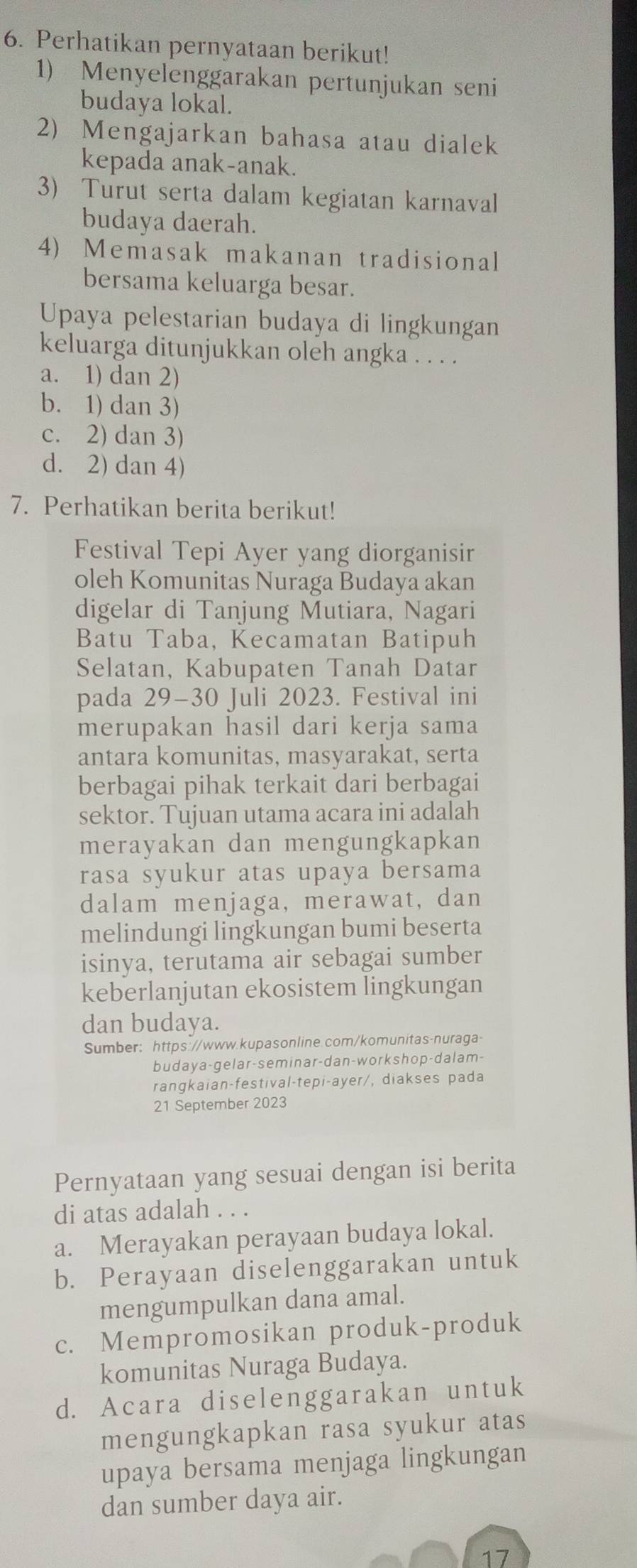 Perhatikan pernyataan berikut!
1) Menyelenggarakan pertunjukan seni
budaya lokal.
2) Mengajarkan bahasa atau dialek
kepada anak-anak.
3) Turut serta dalam kegiatan karnaval
budaya daerah.
4) Memasak makanan tradisional
bersama keluarga besar.
Upaya pelestarian budaya di lingkungan
keluarga ditunjukkan oleh angka . . . .
a. 1) dan 2)
b. 1) dan 3)
c. 2) dan 3)
d. 2) dan 4)
7. Perhatikan berita berikut!
Festival Tepi Ayer yang diorganisir
oleh Komunitas Nuraga Budaya akan
digelar di Tanjung Mutiara, Nagari
Batu Taba, Kecamatan Batipuh
Selatan, Kabupaten Tanah Datar
pada 29-30 Juli 2023. Festival ini
merupakan hasil dari kerja sama
antara komunitas, masyarakat, serta
berbagai pihak terkait dari berbagai
sektor. Tujuan utama acara ini adalah
merayakan dan mengungkapkan
rasa syukur atas upaya bersama
dalam menjaga, merawat, dan
melindungi lingkungan bumi beserta
isinya, terutama air sebagai sumber
keberlanjutan ekosistem lingkungan
dan budaya.
Sumber: https://www.kupasonline.com/komunitas-nuraga-
budaya-gelar-seminar-dan-workshop-dalam-
rangkaian-festival-tepi-ayer/, diakses pada
21 September 2023
Pernyataan yang sesuai dengan isi berita
di atas adalah . . .
a. Merayakan perayaan budaya lokal.
b. Perayaan diselenggarakan untuk
mengumpulkan dana amal.
c. Mempromosikan produk-produk
komunitas Nuraga Budaya.
d. Acara diselenggarakan untuk
mengungkapkan rasa syukur atas
upaya bersama menjaga lingkungan
dan sumber daya air.
17