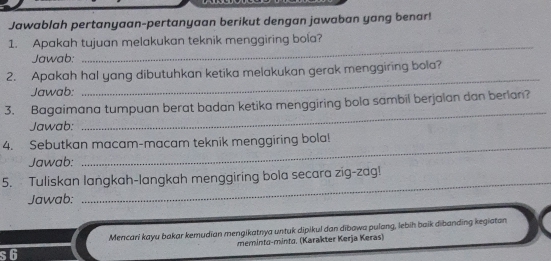 Jawablah pertanyaan-pertanyaan berikut dengan jawaban yang benar! 
1. Apakah tujuan melakukan teknik menggiring bola? 
Jawab: 
_ 
2. Apakah hal yang dibutuhkan ketika melakukan gerak menggiring bola? 
Jawab: 
_ 
_ 
3. Bagaimana tumpuan berat badan ketika menggiring bola sambil berjalan dan berlan? 
Jawab: 
_ 
4. Sebutkan macam-macam teknik menggiring bola! 
Jawab: 
5. Tuliskan langkah-langkah menggiring bola secara zig-zag! 
Jawab: 
_ 
Mencari kayu bakar kemudian mengikatnya untuk dipikul dan dībawa pulang, lebih baik dibanding kegiatan 
s6 meminta-minta. (Karakter Kerja Keras)