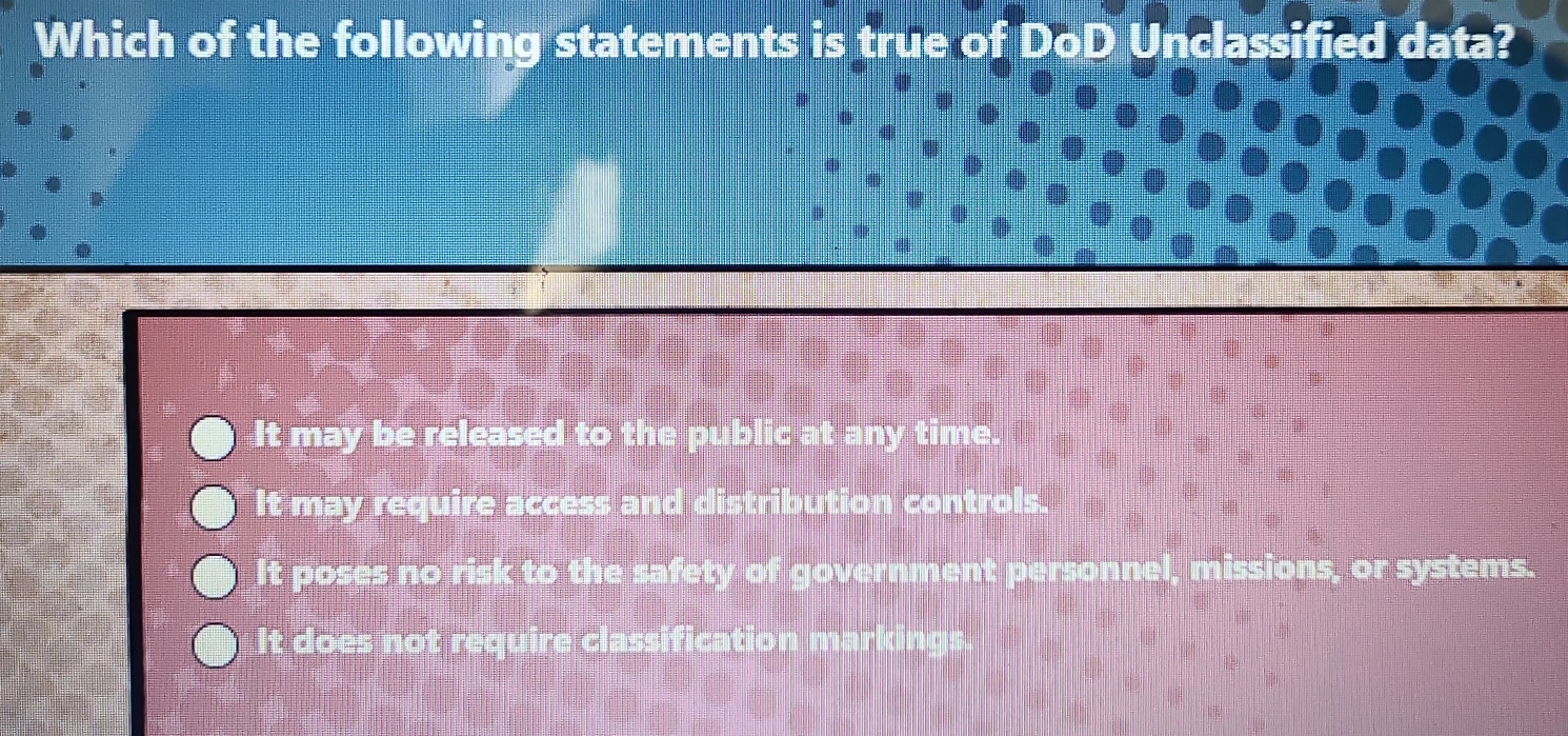 Which of the following statements is true of DoD Unclassified data?
It may be released to the public at any time.
It may require access and distribution controls.
It poses no risk to the safety of government personnel, missions, or systems.
It does not require classification markings.