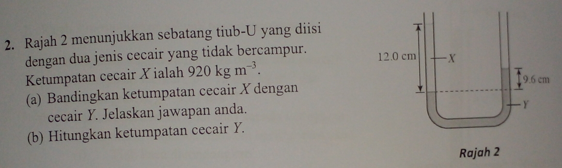 Rajah 2 menunjukkan sebatang tiub-U yang diisi 
dengan dua jenis cecair yang tidak bercampur. 
Ketumpatan cecair X ialah 920kgm^(-3). 
(a) Bandingkan ketumpatan cecair X dengan 
cecair Y. Jelaskan jawapan anda. 
(b) Hitungkan ketumpatan cecair Y. 
Rajah 2