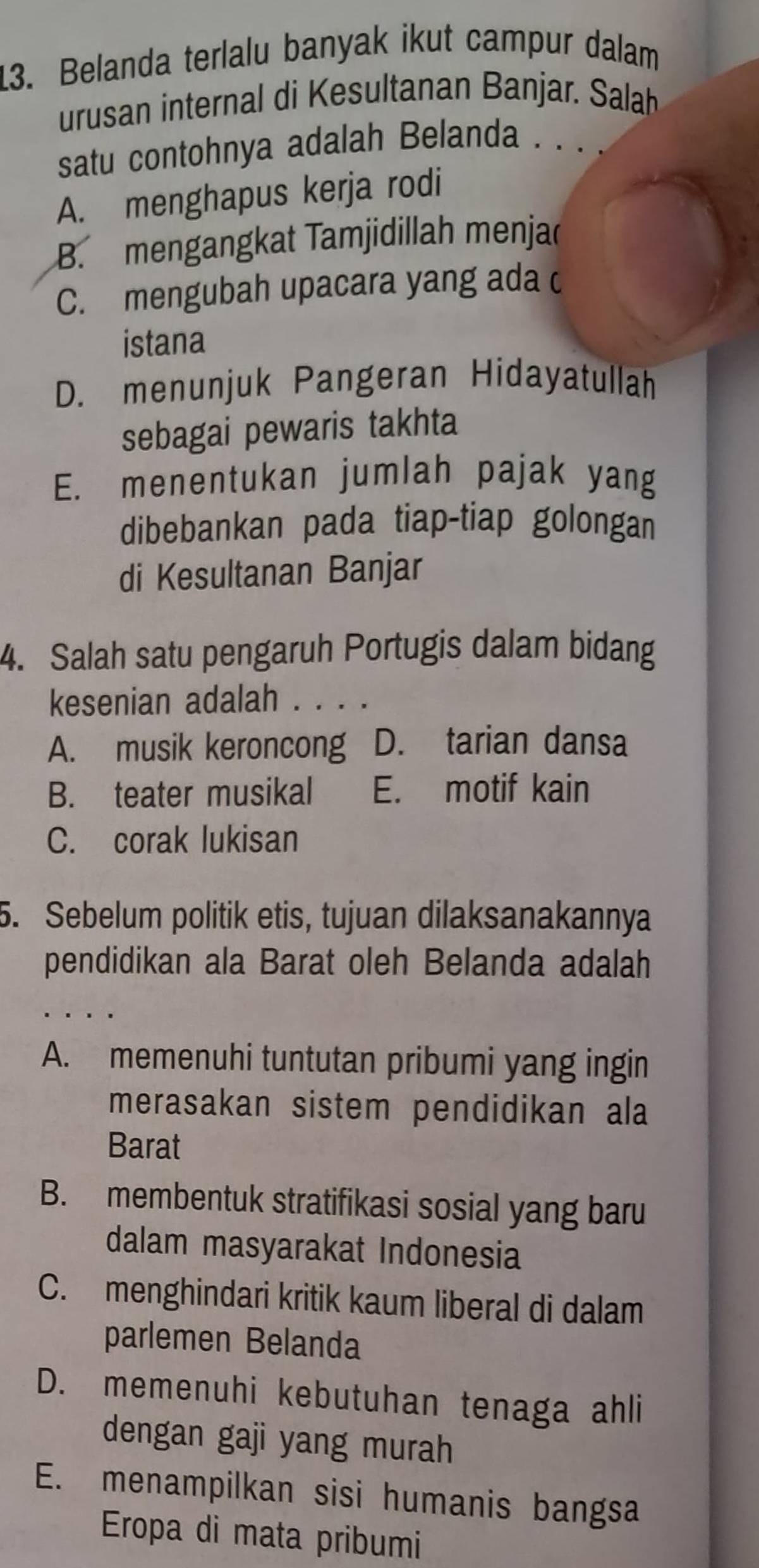 Belanda terlalu banyak ikut campur dalam
urusan internal di Kesultanan Banjar. Salah
satu contohnya adalah Belanda . . . .
A. menghapus kerja rodi
B. mengangkat Tamjidillah menjac
C. mengubah upacara yang ada c
istana
D. menunjuk Pangeran Hidayatullah
sebagai pewaris takhta
E. menentukan jumlah pajak yang
dibebankan pada tiap-tiap golongan
di Kesultanan Banjar
4. Salah satu pengaruh Portugis dalam bidang
kesenian adalah . . . .
A. musik keroncong D. tarian dansa
B. teater musikal E. motif kain
C. corak lukisan
5. Sebelum politik etis, tujuan dilaksanakannya
pendidikan ala Barat oleh Belanda adalah
A. memenuhi tuntutan pribumi yang ingin
merasakan sistem pendidikan ala
Barat
B. membentuk stratifikasi sosial yang baru
dalam masyarakat Indonesia
C. menghindari kritik kaum liberal di dalam
parlemen Belanda
D. memenuhi kebutuhan tenaga ahli
dengan gaji yang murah
E. menampilkan sisi humanis bangsa
Eropa di mata pribumi