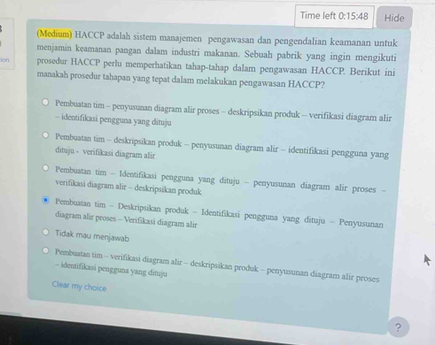 Time left 0:15:48 Hide
(Medium) HACCP adalah sistem manajemen pengawasan dan pengendalian keamanan untuk
menjamin keamanan pangan dalam industri makanan. Sebuah pabrik yang ingin mengikuti
ion prosedur HACCP perlu memperhatikan tahap-tahap dalam pengawasan HACCP. Berikut ini
manakah prosedur tahapan yang tepat dalam melakukan pengawasan HACCP?
Pembuatan tim - penyusunan diagram alir proses - deskripsikan produk - verifikasi diagram alir
- identifikasi pengguna yang dituju
Pembuatan tim - deskripsikan produk - penyusunan diagram alir - identifikasi pengguna yang
dituju - verifikasi diagram alir
Pembuatan tim - Identifikasi pengguna yang dituju - penyusunan diagram alir proses -
verifikasi diagram alir - deskripsikan produk
Pembuatan tim - Deskripsikan produk - Identifikasi pengguna yang dituju - Penyusunan
diagram alir proses - Verifikasi diagram alir
Tidak mau menjawab
Pembuatan tim - verifikasi diagram alir - deskripsikan produk - penyusunan diagram alir proses
- identifikasi pengguna yang dituju
Clear my choice
?