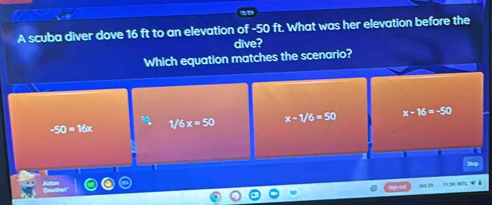 A scuba diver dove 16 ft to an elevation of -50 ft. What was her elevation before the
dive?
Which equation matches the scenario?
x-1/6=50
x-16=-50
-50=16x
1/6x=50
I
0ct 25 a