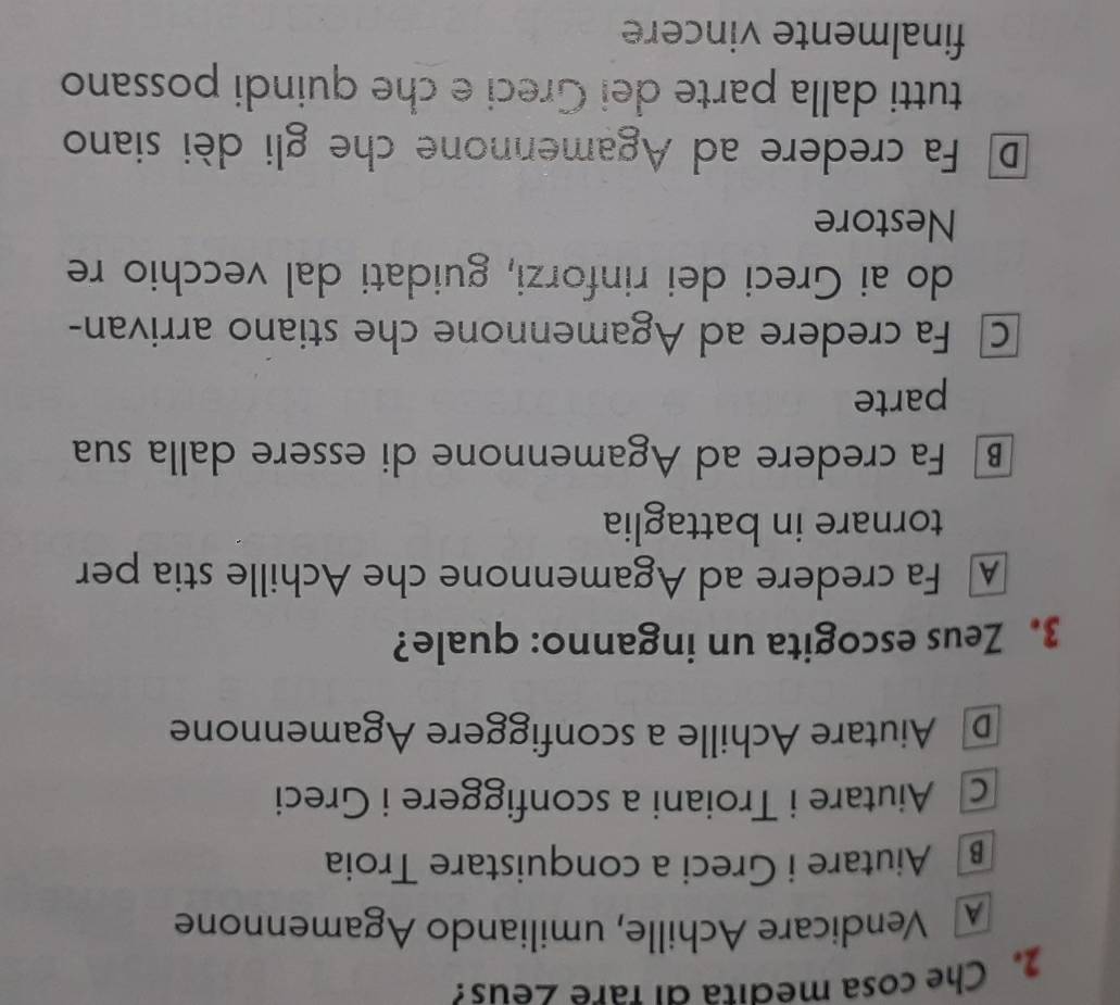 Che cosa medita αι fare ∠eus?
Vendicare Achille, umiliando Agamennone
B Aiutare i Greci a conquistare Troia
c Aiutare i Troiani a sconfiggere i Greci
D Aiutare Achille a sconfiggere Agamennone
3. Zeus escogita un inganno: quale?
A Fa credere ad Agamennone che Achille stia per
tornare in battaglia
B Fa credere ad Agamennone di essere dalla sua
parte
c Fa credere ad Agamennone che stiano arrivan-
do ai Greci dei rinforzi, guidati dal vecchio re
Nestore
D Fa credere ad Agamennone che gli dèi siano
tutti dalla parte dei Greci e che quindi possano
finalmente vincere