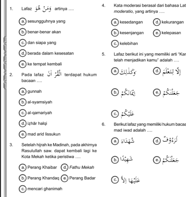 Kata moderasi berasal dari bahasa Lat
1. Lafaz 3º 3ª5 artinya .... moderatio, yang artinya ....
a.) sesungguhnya yang a.) kesedangan d.) kekurangan
b.) benar-benar akan b. kesenjangan e.) kelepasan
c. ) dan siapa yang c. kelebihan
d.) berada dalam kesesatan 5. Lafaz berikut ini yang memiliki arti “Kar
telah menjadikan kamu' adalah …
e.) ke tempat kembali
2. Pada lafaz terdapat hukum day
bacaan ..
a.) gunnah b.
b.) al-syamsiyah
c. ) al-qamariyah c.
d.) iẓhār halqi 6. Berikut lafaz yang memiliki hukum bacaa
mad iwad adalah ....
e.) mad arid lissukun
a. 
3. Setelah hijrah ke Madinah, pada akhirnya
Rasulullah saw. dapat kembali lagi ke
Kota Mekah ketika peristiwa ... ②
b.) Perang Khandaq e.) Perang Badar Onak
c. mencari ghanimah