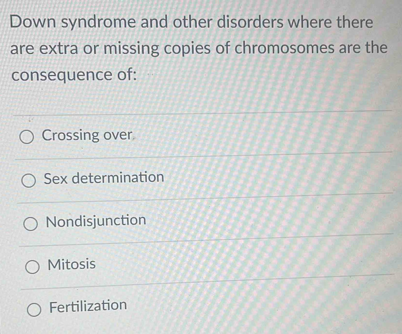 Down syndrome and other disorders where there
are extra or missing copies of chromosomes are the
consequence of:
Crossing over
Sex determination
Nondisjunction
Mitosis
Fertilization