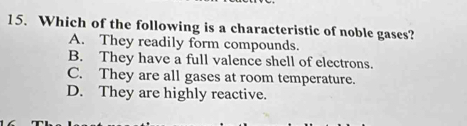 Which of the following is a characteristic of noble gases?
A. They readily form compounds.
B. They have a full valence shell of electrons.
C. They are all gases at room temperature.
D. They are highly reactive.