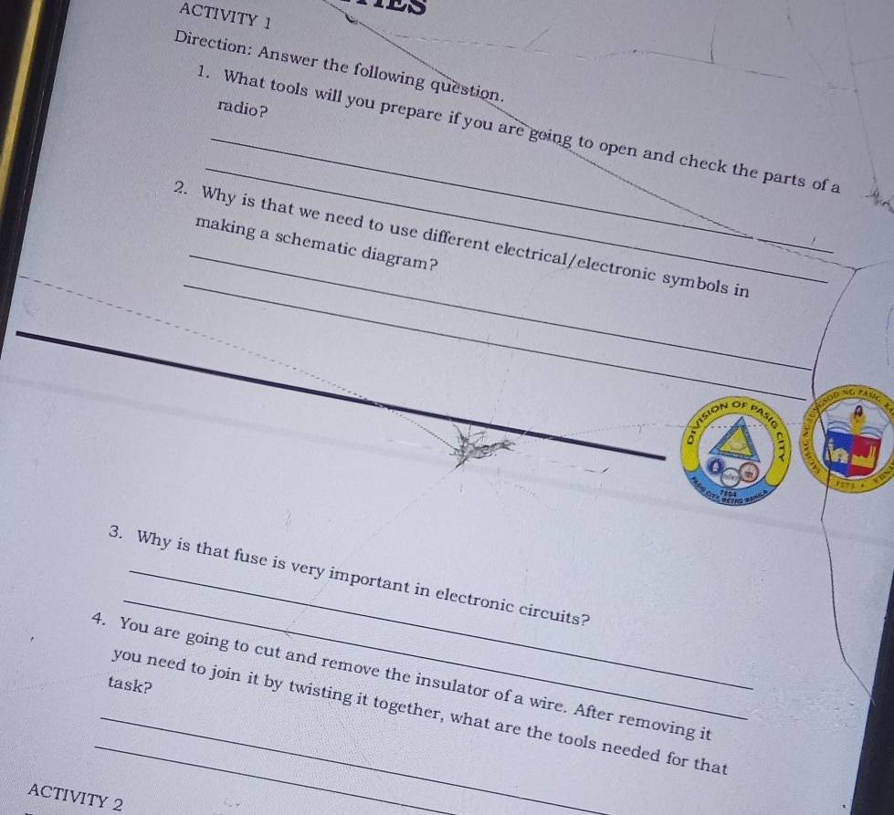 ACTIVITY 1 
Direction: Answer the following question. 
radio? 
_ 
1. What tools will you prepare if you are going to open and check the parts of a 
_ 
2. Why is that we need to use different electrical/electronic symbols in_ 
making a schematic diagram? 
_ 
evision of pasío 
, 
1151 
_ 
3. Why is that fuse is very important in electronic circuits? 
4. You are going to cut and remove the insulator of a wire. After removing it 
task? 
_you need to join it by twisting it together, what are the tools needed for that 
ACTIVITY 2