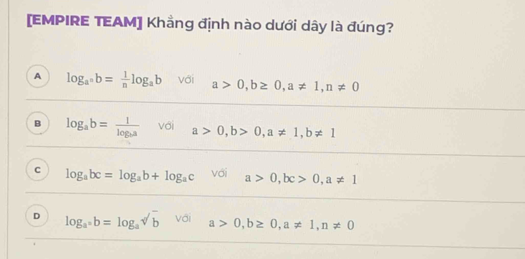 [EMPIRE TEAM] Khẳng định nào dưới dây là đúng?
A log _a^nb= 1/n log _ab với a>0, b≥ 0, a!= 1, n!= 0
B log _ab=frac 1log _ba với a>0, b>0, a!= 1, b!= 1
C log _abc=log _ab+log _ac Với a>0, bc>0, a!= 1
D log _a^nb=log _asqrt[n](b) với a>0, b≥ 0, a!= 1, n!= 0