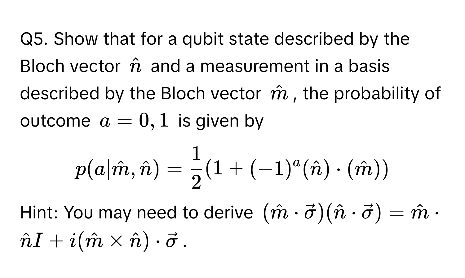 Show that for a qubit state described by the Bloch vector $hatn$ and a measurement in a basis described by the Bloch vector $hatm$, the probability of outcome $a=0,1$ is given by 
$p(a|hatm,hatn)= 1/2 (1+(-1)^a(hatn)·(hatm))$.

Hint: You may need to derive $(hatm·vecsigma)(hatn·vecsigma)=hatm·hatnI+i(hatm*hatn)·vecsigma$.