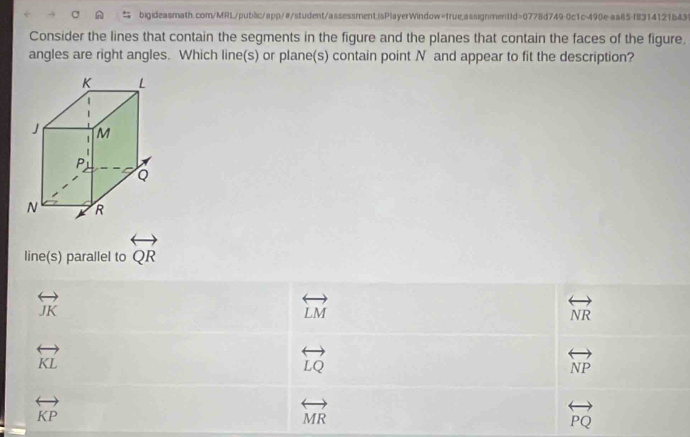 Consider the lines that contain the segments in the figure and the planes that contain the faces of the figure,
angles are right angles. Which line(s) or plane(s) contain point N and appear to fit the description?
line(s) parallel to overleftrightarrow QR
overleftrightarrow JK
overleftrightarrow LM
overleftrightarrow NR
overleftrightarrow KL
overleftrightarrow LQ
overleftrightarrow NP
overleftrightarrow KP
overleftrightarrow MR
overleftrightarrow PQ