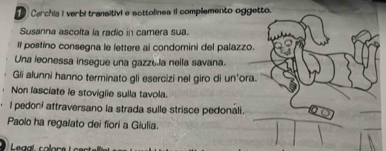 Cerchia i verbi transitivi e sottolinea il complemento oggetto. 
Susanna ascolta la radio in camera sua. 
Il postino consegna le lettere ai condomini del palazzo. 
Una leonessa insegue una gazze la nella savana. 
Gli alunni hanno terminato gli esercizi nel giro di un'ora. 
Non lasciate le stoviglie sulla tavola. 
I pedoni attraversano la strada sulle strisce pedonáli. 
Paolo ha regalato deì fiori a Giulia. 
Legal, colore L cert