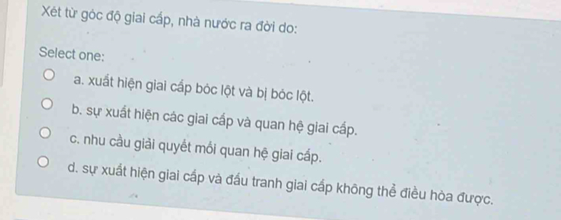 Xết từ góc độ giai cấp, nhà nước ra đời do:
Select one:
a. xuất hiện giai cấp bóc lột và bị bóc lột.
b. sự xuất hiện các giai cấp và quan hệ giai cấp.
c. nhu cầu giải quyết mối quan hệ giai cấp.
d. sự xuất hiện giai cấp và đấu tranh giai cấp không thể điều hòa được.