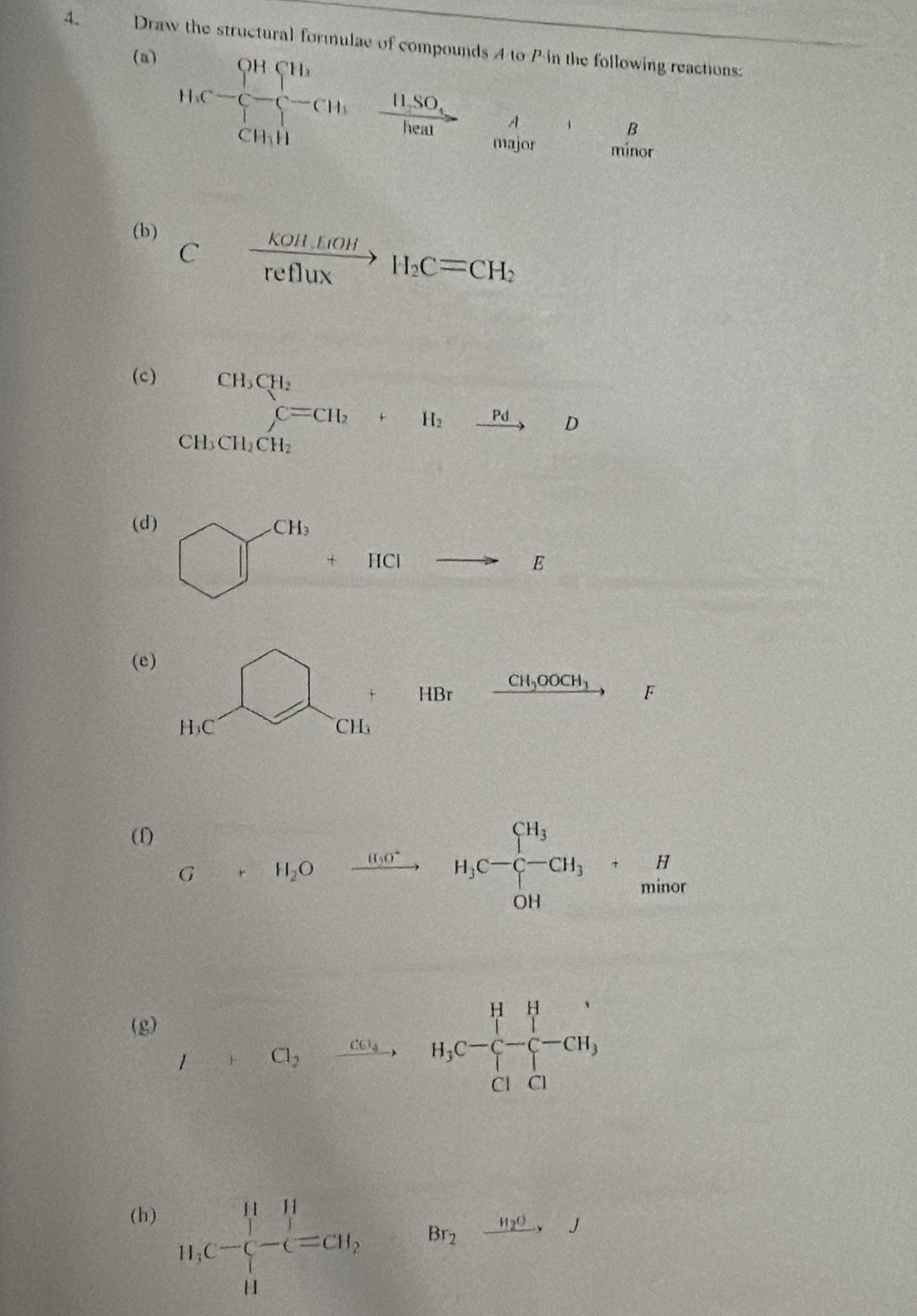 Draw the structural formulae of compounds 4 to P in the following reactions: 
(a)
H_3C-C_4^(-+C_3^-CH_3)· frac HSO_3healbeginarrayr A to endarray _+B Cendarray 
(b) Cxrightarrow Kollfiol refluxendarray.  H_2C=CH_2
(c)
beginarrayr CH_3CH_2 C=CH_2+H_2xrightarrow PdDendarray
CH_3CH_2CH_2
(d)
□^(CH_6)+HClto E
(e)
HC _  1 + HBr
xrightarrow CH_3OOCH_3 F
CH
(1)
G+ H_2O )xrightarrow 11.0^+ H_1C-C-C-C-CH_3+_12^(H 
(g)
I+Cl_2)to H_3C-Cl-C_2++Cl^--CH_3
(h)
11.C-beginarrayl 1^(-l=C)H, Hendarray. Br_2xrightarrow H_2OJ
x_1+x_2= □ /□  