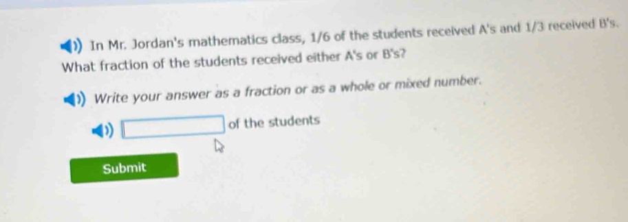 In Mr. Jordan's mathematics class, 1/6 of the students received A's and 1/3 received B's. 
What fraction of the students received either A's or B's? 
Write your answer as a fraction or as a whole or mixed number. 
□ of the students 
Submit