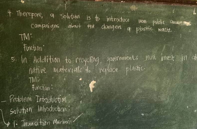 Therefore, a solvtion is to introduce more public aware 
campaigns about the dangers plastic waste. 
TM: 
finction 
5. In Addition to recycling, governments must invest in a 
native materials to replace plastic. 
TM: 
function: 
Problem Introduction 
solvtion Introduction 
1. Transition Marker