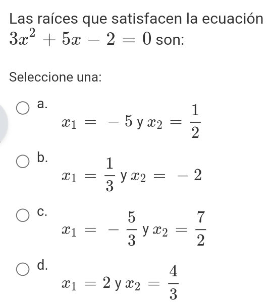 Las raíces que satisfacen la ecuación
3x^2+5x-2=0 son:
Seleccione una:
a. x_1=-5yx_2= 1/2 
b. x_1= 1/3 yx_2=-2
C. x_1=- 5/3 yx_2= 7/2 
d. x_1=2yx_2= 4/3 